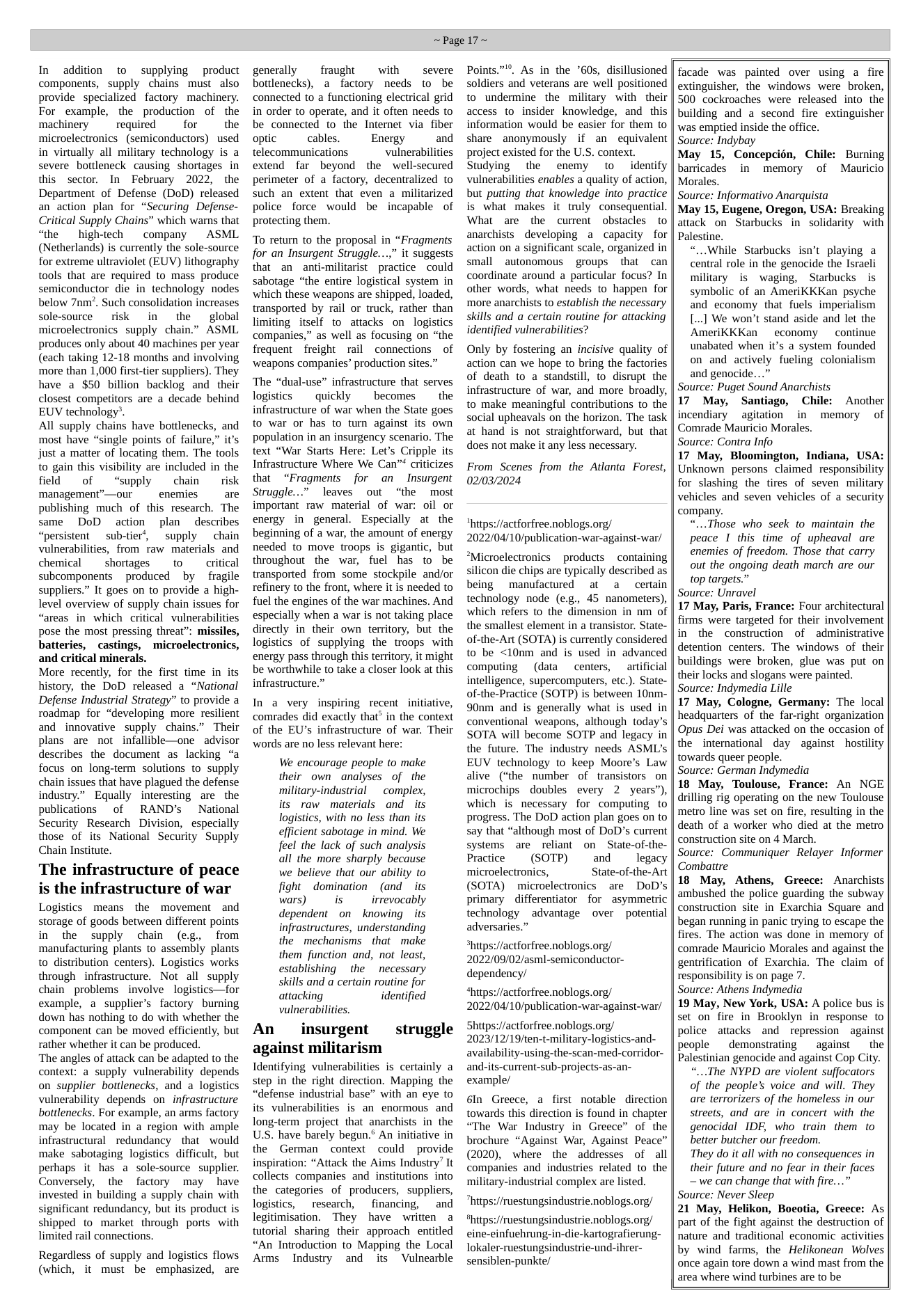 In addition to supplying product components, supply chains must also provide specialized factory machinery. For example, the production of the machinery  requied  for  the microelectronics  (semiconductors) used in virtually all military technology is a severe bottleneck causing shortages in this sector. In February 2022, the Department of Defense (DoD) released an action plan for “Securing Defense- Critical Supply Chains” which warns that “the  high-tech  company  ASML (Netherlands) is currently the sole-source for extreme ultraviolet (EUV) lithography tools that are required to mass produce semiconductor die in technology nodes below 7nm”. Such consolidation increases solesource  risk in  the  global microelectronics supply chain.” ASML produces only about 40 machines per year (each taking 12-18 months and involving more than 1,000 first-tier suppliers). They have a $50 billion backlog and their closest competitors are a decade behind EUV technology®.  All supply chains have bottlenecks, and most have “single points of failure,” it’s just a matter of locating them. The tools to gain this visibility are included in the fild of “supply  chain  risk management”—our enemies. are publishing much of this research. The same DoD action plan describes “persistent  sub-tier’, supply chain vulnerabilities, from raw materials and chemical ~ shortages  to critical subcomponents  produced by fragile suppliers.” It goes on to provide a high- level overview of supply chain issues for “areas in which critical vulnerabilities pose the most pressing threat”: missiles, batteries, castings, microelectronics, and critical minerals.  More recently, for the first time in its history, the DoD released a “National Defense Industrial Strategy” to provide a roadmap for “developing more resilient and innovative supply chains.” Their plans are not infallible—one advisor describes the document as lacking “a focus on long-term solutions to supply chain issues that have plagued the defense industry.” Equally interesting are the publications ~ of RAND’s  National Security Research Division, especially those of its National Security Supply Chain Institute.  The infrastructure of peace is the infrastructure of war  Logistics means the movement and storage of goods between different points in the supply chain (e.g. from manufacturing plants to assembly plants to distribution centers). Logistics works through infrastructure. Not all supply chain_ problems  involve ~logistics—for example, a supplier’s factory burning down has nothing to do with whether the component can be moved efficiently, but rather whether it can be produced.  ‘The angles of attack can be adapted to the context: a supply vulnerability depends on supplier bottlenecks, and a logistics vulnerability depends on infrastructure bottlenecks. For example, an arms factory may be located in a region with ample infrastructural redundancy that would make sabotaging logistics difficult, but perhaps it has a sole-source supplier. Conversely, the factory may have invested in building a supply chain with significant redundancy, but its product is shipped to market through ports with limited rail connections.  Regardless of supply and logistics flows (which, it must be emphasized, are  ~Page 17~  generally  fraught  with  severe bottlenecks), a factory needs to be connected to a functioning electrical grid in order to operate, and it often needs to be connected to the Internet via fiber  optic  cables.  Energy and telecommunications vulnerabilities extend far beyond the well-secured perimeter of a factory, decentralized to  such an extent that even a militarized police force would be incapable of protecting them.  To return to the proposal in “Fragments for an Insurgent Struggle...,” it suggests that an anti-militarist practice could sabotage “the entire logistical system in which these weapons are shipped, loaded, transported by rail or truck, rather than limiting itself to attacks on logistics companies,” as well as focusing on “the frequent freight rail connections of ‘weapons companies’ production sites.”  ‘The “dual-use” infrastructure that serves logistics  quickly ~ becomes  the infrastructure of war when the State goes to war or has to turn against its own population in an insurgency scenario. The text “War Starts Here: Let’s Cripple its Infrastructure Where We Can™ criticizes that “Fragments for an Insurgent Struggle...” leaves out “the most important raw material of war: oil or energy in general. Especially at the beginning of a war, the amount of energy needed to move troops is gigantic, but throughout the war, fuel has to be transported from some stockpile and/or refinery to the front, where it is needed to fuel the engines of the war machines. And especially when a war is not taking place directly in their own territory, but the logistics of supplying the troops with energy pass through this territory, it might be worthwhile to take a closer look at this infrastructure.”  In a very inspiring recent initiative, comrades did exactly that” in the context of the EU’s infrastructure of war. Their words are no less relevant here:  We encourage people to make their own analyses of the military-industrial  complex, its raw materials and its logistics, with no less than its efficient sabotage in mind. We feel the lack of such analysis all the more sharply because we believe that our ability to fight ~ domination (and ~ its wars)  is irrevocably dependent on  knowing its infrastructures, understanding the mechanisms  that make them function and, not least, establishing  the  necessary skills and a certain routine for attacking identified vulnerabilities.  An  insurgent  against militarism Identifying vulnerabilities is certainly a step in the right direction. Mapping the “defense industrial base” with an eye to its vulnerabilities is an enormous and long-term project that anarchists in the U.S. have barely begun.® An initiative in the German context could provide inspiration: “Attack the Aims Industry’ It collects companies and institutions into the categories of producers, suppliers, logistics,  research, financing, and legitimisation. They have written a tutorial sharing their approach entitled “An Introduction to Mapping the Local Ams Industry and its  Vulnearble  struggle  Points.”. As in the *60s, disillusioned soldiers and veterans are well positioned to undermine the military with their access to insider knowledge, and this information would be easier for them to share anonymously if an equivalent project existed for the U.S. context. Studying the enemy to identify vulnerabilities enables a quality of action, but putting that knowledge into practice is what makes it truly consequential. What are the curent obstacles to anarchists developing a capacity for action on a significant scale, organized in small autonomous groups  that can coordinate around a particular focus? In other words, what needs to happen for more anarchists to establish the necessary skills and a certain routine for attacking identified vulnerabilities?  Only by fostering an incisive quality of action can we hope to bring the factories of death to a standstill, to disrupt the infrastructure of war, and more broadly, to make meaningful contributions to the social upheavals on the horizon. The task at hand is not straightforward, but that does not make it any less necessary.  From Scenes from the Atlanta Forest, 02/03/2024  “https://actforfree.noblogs.org/ 2022/04/10/publication-war-against-war/  “Microelectronics ~ products ~ containing silicon die chips are typically described as being manufactured at a  certain technology node (e.g., 45 nanometers), which refers to the dimension in nm of the smallest element in a transistor. State- of-the-Art (SOTAY) is currently considered to be <10nm and is used in advanced computing  (data  centers, artificial intelligence, supercomputers, etc.). State- of-the-Practice (SOTP) is between 10nm- 90nm and is generally what is used in conventional weapons, although today’s SOTA will become SOTP and legacy in the future. The industry needs ASML’s EUV technology to keep Moore’s Law alive (“the number of transistors on microchips doubles every 2 years”), which is necessary for computing to progress. The DoD action plan goes on to say that “although most of DoD’s current systems are reliant on  State-of-the- Practice  (SOTP)  and legacy microelectronics, State-of-the-Art (SOTA)  microelectronics are  DoD’s primary differentiator for asymmetric technology ~ advantage over potential adversaries.”  *hitps://actforfree.noblogs.org/ 2022/09/02/asml-semiconductor- dependency/  “https://actforfree.noblogs.org/ 2022/04/10/publication-war-against-war/  Shitps://actforfree.noblogs.org/ 2023/12/19/ten-t-military-logistics-and- availability-using-the-scan-med-corridor- and-its-current-sub-projects-as-an- example/  6In Greece, a first notable direction towards this direction is found in chapter “The War Industry in Greece” of the brochure “Against War, Against Peace” (2020), where the addresses of all companies and industries related to the military-industrial complex are listed.  “https://ruestungsindustrie.noblogs.org/ “htps://ruestungsindustrie.noblogs.org/ eine-einfuehrung-in-die-kartografierung-  lokaler-ruestungsindustrie-und-ihrer- sensiblen-punkte/  facade was painted over using a fire extinguisher, the windows were broken, 500 cockroaches were released into the building and a second fire extinguisher was emptied inside the office. Source: Indybay May 15, Concepcién, Chile: barricades in memory of Morales. Source: Informativo Anarquista May 15, Eugene, Oregon, USA: Breaking attack on Starbucks in  solidarity with Palestine. “...While Starbucks isn’t playing a central role in the genocide the Israeli military is waging, Starbucks is symbolic of an AmeriKKKan psyche and economy that fuels imperialism [..] We won’t stand aside and let the AmeriKKKan ~ economy  continue unabated when it’s a system founded on and actively fueling colonialism and genocide...” Source: Puget Sound Anarchists 17 May, Santiago, Chile: Another incendiary  agitation in memory of Comrade Mauricio Morales. Source: Contra Info 17 May, Bloomington, Indiana, USA: Unknown persons claimed responsibility for slashing the tires of seven military vehicles and seven vehicles of a security company. “...Those who seek to maintain the peace I this time of upheaval are enemies of freedom. Those that carry out the ongoing death march are our top targets.” Source: Unravel 17 May, Paris, France: Four architectural firms were targeted for their involvement in the construction of administrative detention centers. The windows of their buildings were broken, glue was put on their locks and slogans were painted. Source: Indymedia Lille 17 May, Cologne, Germany: The local headquarters of the far-right organization Opus Dei was attacked on the occasion of the international day against hostility towards queer people. Source: German Indymedia 18 May, Toulouse, France: An NGE drilling rig operating on the new Toulouse metro line was set on fire, resulting in the death of a worker who died at the metro construction site on 4 March. Source: Communiquer Relayer Informer Combattre 18 May, Athens, Greece: Anarchists ambushed the police guarding the subway construction site in Exarchia Square and began running in panic trying to escape the fires. The action was done in memory of comrade Mauricio Morales and against the gentrification of Exarchia. The claim of responsibility is on page 7. Source: Athens Indymedia 19 May, New York, USA: A police bus is set on fire in Brooklyn in response to police attacks and repression against people  demonstrating  against _the Palestinian genocide and against Cop City. “...The NYPD are violent suffocators of the people’s voice and will. They are terrorizers of the homeless in our streets, and are in concert with the genocidal IDF, who train them to better butcher our freedom. They do it all with no consequences in their future and no fear in their faces ~ we can change that with fire...” Source: Never Sleep 21 May, Helikon, Boeotia, Greece: As part of the fight against the destruction of nature and traditional economic activities by wind farms, the Helikonean Wolves once again tore down a wind mast from the area where wind turbines are to be  Burning Mauricio  